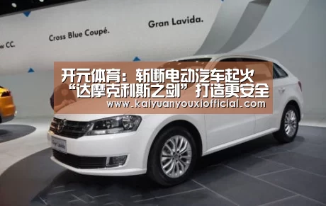 开元体育:斩断电动汽车起火“达摩克利斯之剑”打造更安全世界(图2) 开元体育
